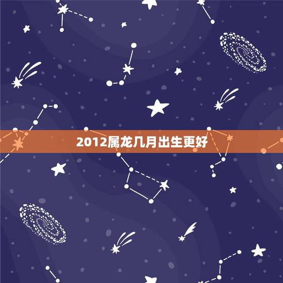 2012属龙几月出生更好,2012属龙是什么命几月生更好 2012属龙几月出生更好,2012属龙是什么命几月生更好