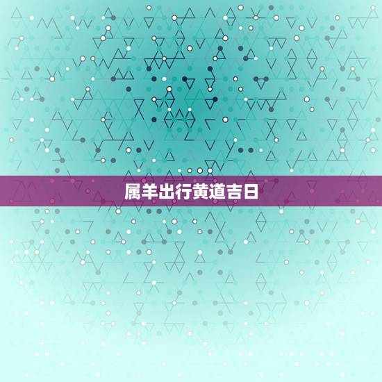 属羊出行黄道吉日，出行日历黄道吉日查询
