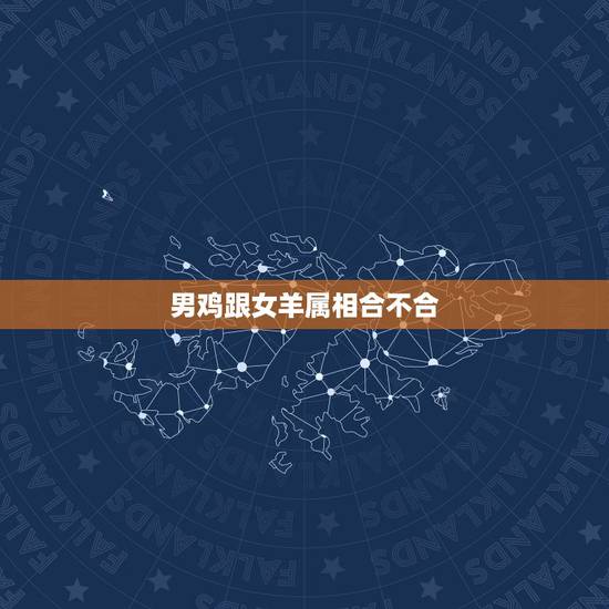 男鸡跟女羊属相合不合,男属鸡和女属羊配吗 男鸡跟女羊属相合不合,男属鸡和女属羊配吗