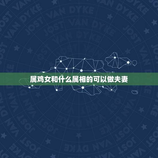 属鸡女和什么属相的可以做夫妻，属鸡人和什么属相最配，属鸡的最佳配偶