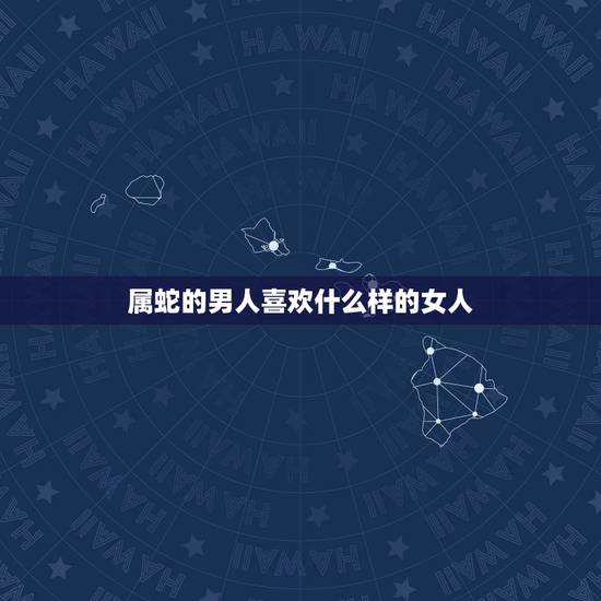 属蛇的男人喜欢什么样的女人，属蛇男人喜欢女人类型