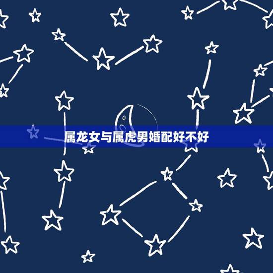 属龙女与属虎男婚配好不好,属虎男生和属龙女生婚姻配吗 属龙女与属虎男婚配好不好,属虎男生和属龙女生婚姻配吗