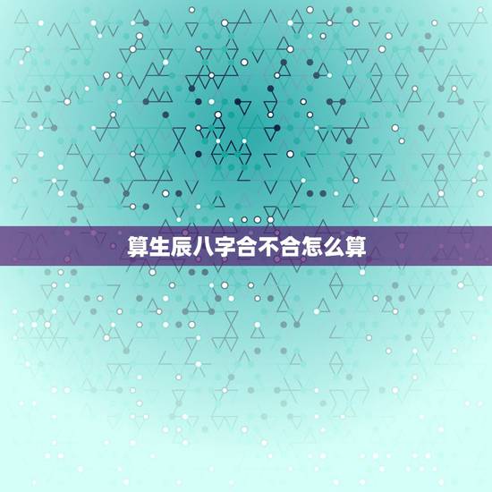 算生辰八字合不合怎么算，八字怎么算合怎么算不合