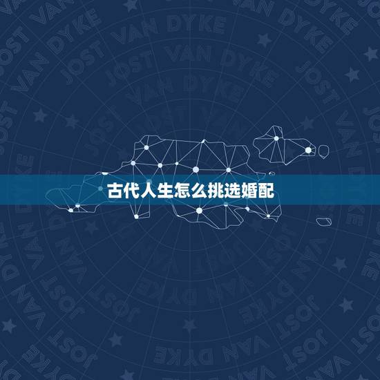 古代人生怎么挑选婚配,古代人生谈婚论嫁怎么选 古代人生怎么挑选婚配,古代人生谈婚论嫁怎么选
