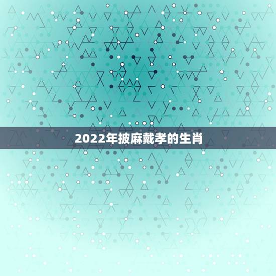 2022年披麻戴孝的生肖，2022年12生肖每月运程