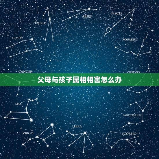 父母与孩子属相相害怎么办,父母与子女属相相冲相害有何破解方法 父母与孩子属相相害怎么办,父母与子女属相相冲相害有何破解方法