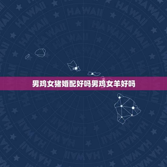男鸡女猪婚配好吗男鸡女羊好吗,属鸡的和属羊相配吗 男鸡女猪婚配好吗男鸡女羊好吗,属鸡的和属羊相配吗