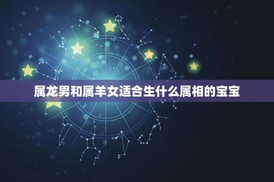 属龙男和属羊女适合生什么属相的宝宝,男方属龙,女方属羊,生个什么属相的 属龙男和属羊女适合生什么属相的宝宝,男方属龙,女方属羊,生个什么属相的