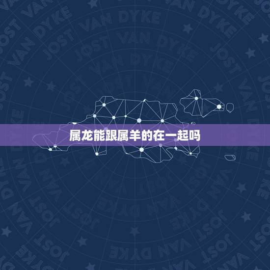 属龙能跟属羊的在一起吗,属羊跟属龙的合不合 属龙能跟属羊的在一起吗,属羊跟属龙的合不合