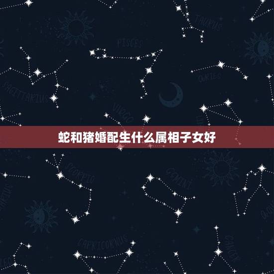 蛇和猪婚配生什么属相子女好,蛇和什么属相最配蛇与猪匹配吗? 蛇和猪婚配生什么属相子女好,蛇和什么属相最配蛇与猪匹配吗?