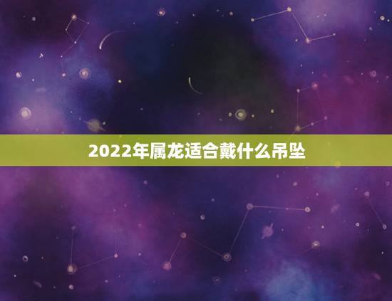 2022年属龙适合戴什么吊坠,属龙适合佩戴什么手链 2022年属龙适合戴什么吊坠,属龙适合佩戴什么手链
