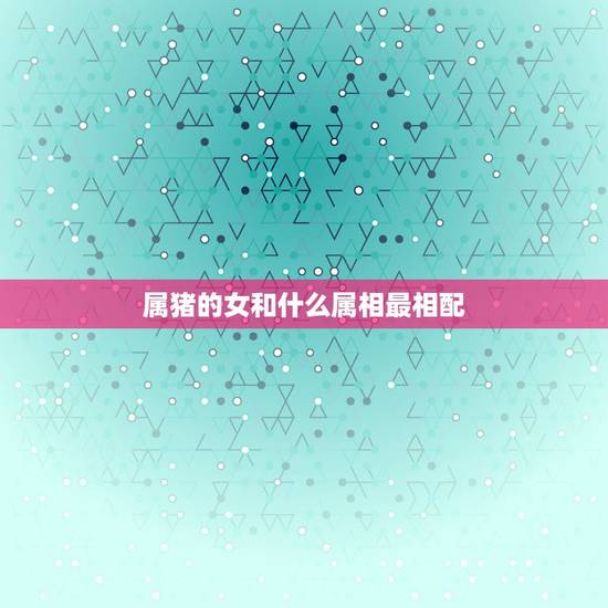 属猪的女和什么属相最相配,属猪女和什么属相最配? 属猪的女和什么属相最相配,属猪女和什么属相最配?
