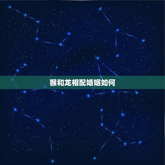 猴和龙相配婚姻如何,猴和龙相配婚姻如何 猴和龙相配婚姻如何,猴和龙相配婚姻如何