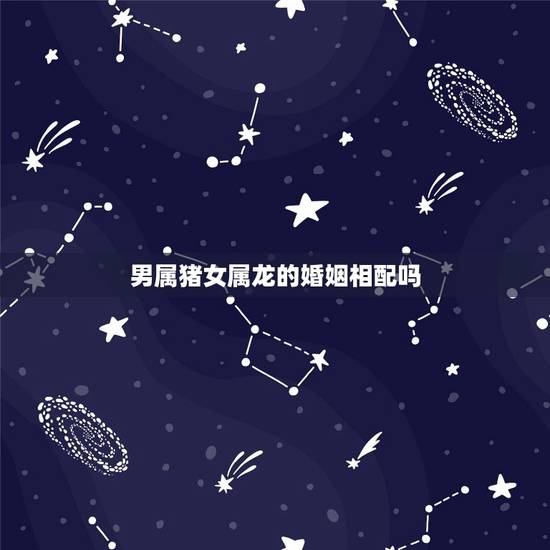 男属猪女属龙的婚姻相配吗，属猪男和属龙女相配婚姻如何
