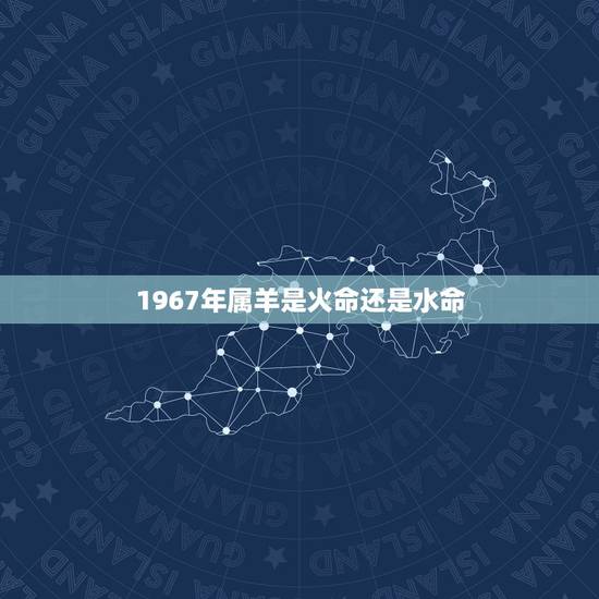 1967年属羊是火命还是水命,怎么看火命还是水命 1967年属羊是火命还是水命,怎么看火命还是水命