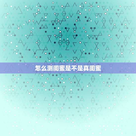 怎么测闺蜜是不是真闺蜜，怎么辨别真闺蜜和假闺蜜？