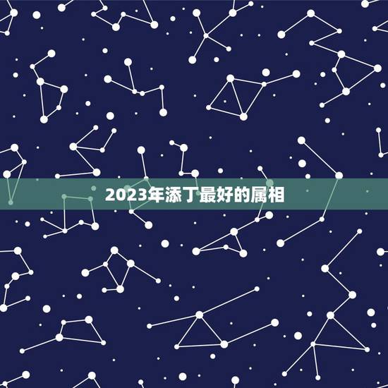 2023年添丁最好的属相,属蛇人2021年添丁 2023年添丁最好的属相,属蛇人2021年添丁
