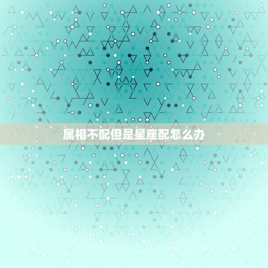 属相不配但是星座配怎么办,属相很配但星座不配是什么原因 属相不配但是星座配怎么办,属相很配但星座不配是什么原因