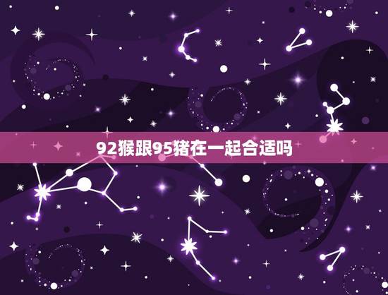 92猴跟95猪在一起合适吗,92猴95猪结婚好不好 92猴跟95猪在一起合适吗,92猴95猪结婚好不好