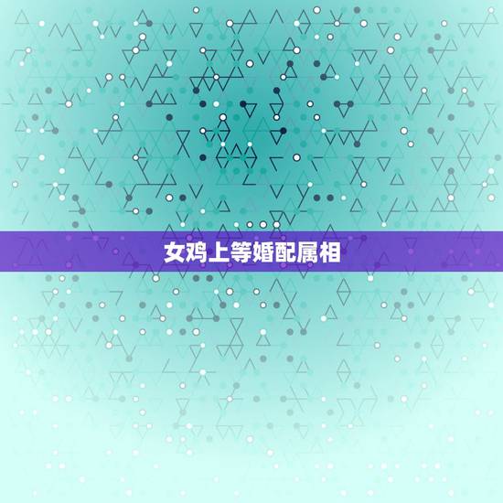 女鸡上等婚配属相,属鸡的属相婚配表 女鸡上等婚配属相,属鸡的属相婚配表