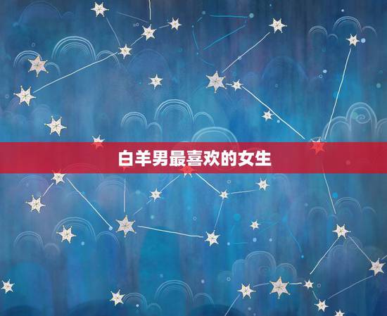 白羊男最喜欢的女生 白羊男喜欢什么样的类型 白羊男最喜欢的女生 白羊男喜欢什么样的类型