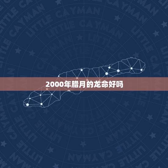 2000年腊月的龙命好吗,2000年腊月的龙是什么龙 2000年腊月的龙命好吗,2000年腊月的龙是什么龙
