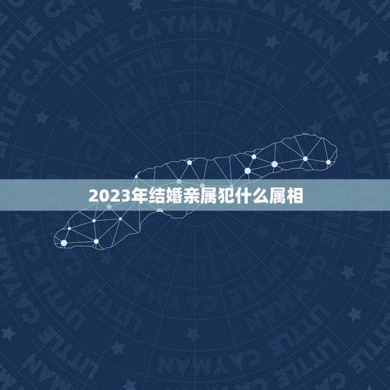 2023年结婚亲属犯什么属相，2023年结婚忌什么属相赢送？