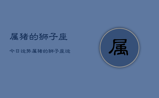 属猪的狮子座今日运势，属猪的狮子座运势今日查询