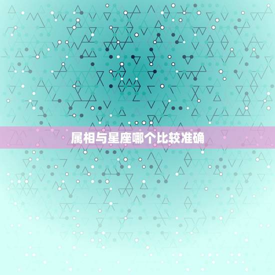 属相与星座哪个比较准确，属相跟星座哪个更准一些