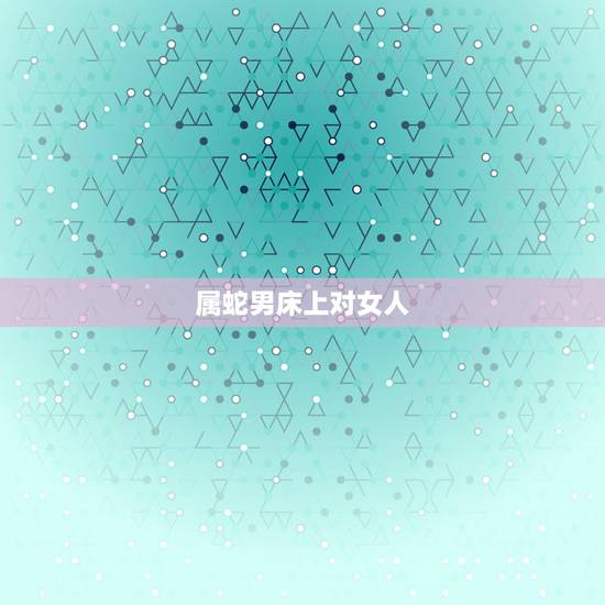 属蛇男床上对女人，属蛇男睡了你会负责吗