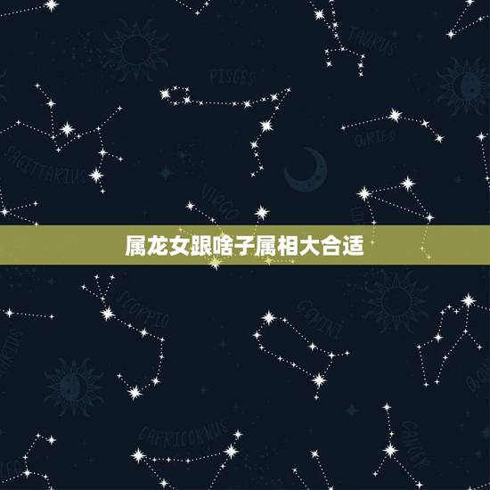 属龙女跟啥子属相大合适，属龙女的和什么属相的合适？