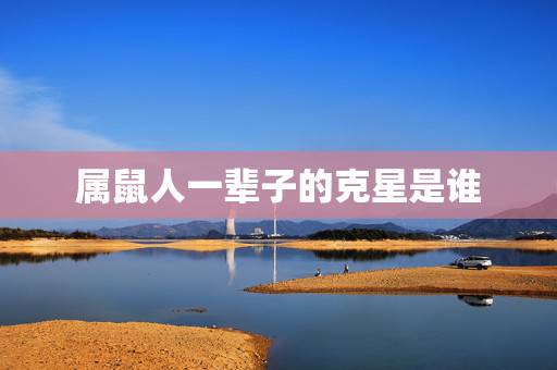 属鼠人一辈子的克星是谁,属鼠人与什么属相相合 属鼠人一辈子的克星是谁,属鼠人与什么属相相合