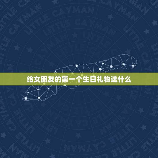 给女朋友的第一个生日礼物送什么，高情商男生送礼物