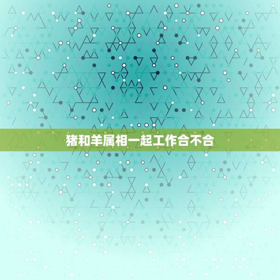 猪和羊属相一起工作合不合，男属猪女属羊相配吗