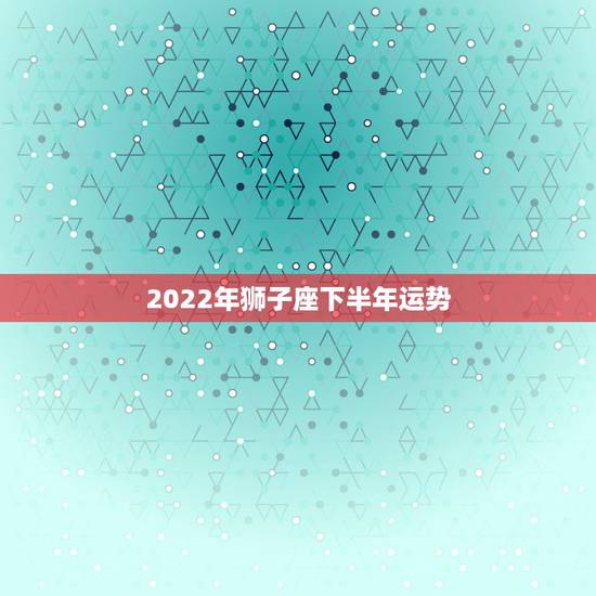 2022年狮子座下半年运势,狮子座明年运势? 2022年狮子座下半年运势,狮子座明年运势?