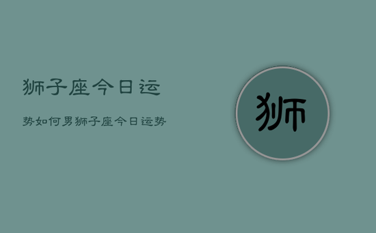 狮子座今日运势如何男,狮子座今日运势男性 狮子座今日运势如何男,狮子座今日运势男性