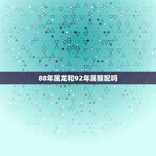 88年属龙和92年属猴配吗，88年属龙男2022年的运势
