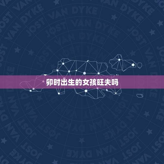 卯时出生的女孩旺夫吗,卯时出生的女孩有2种命 卯时出生的女孩旺夫吗,卯时出生的女孩有2种命