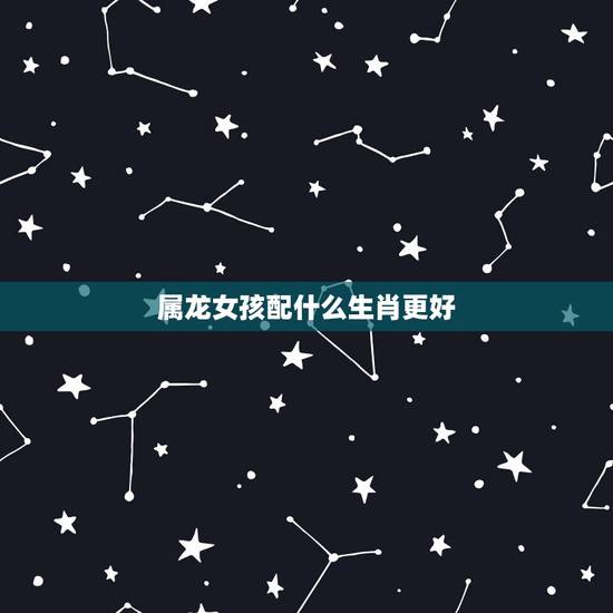 属龙女孩配什么生肖更好,属龙的女人和什么属相合 属龙女孩配什么生肖更好,属龙的女人和什么属相合