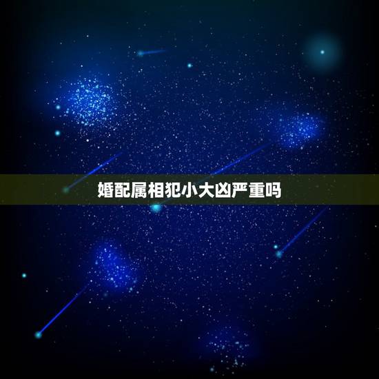 婚配属相犯小大凶严重吗，属相与婚配真的有相生相克吗？