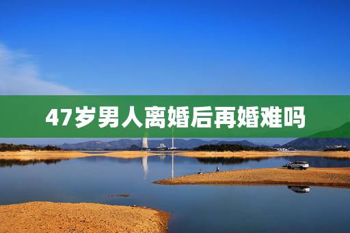 47岁男人离婚后再婚难吗,离异男人二婚容易吗? 47岁男人离婚后再婚难吗,离异男人二婚容易吗?