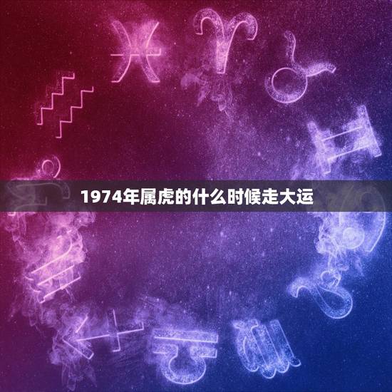 1974年属虎的什么时候走大运,74年属虎46岁以后的一生命运 1974年属虎的什么时候走大运,74年属虎46岁以后的一生命运