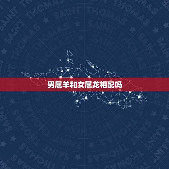 男属羊和女属龙相配吗，女属龙和男属羊的合不合