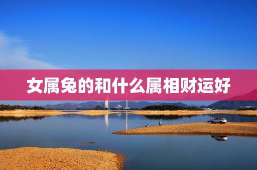 女属兔的和什么属相财运好,属兔的五大贵人 女属兔的和什么属相财运好,属兔的五大贵人