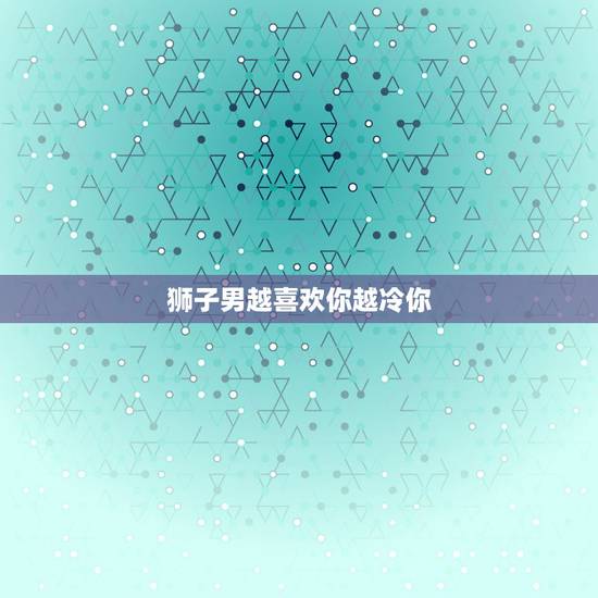 狮子男越喜欢你越冷你，狮子男喜欢一个人会怎样？会忽冷忽热的吗？