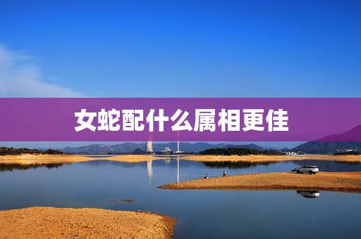 女蛇配什么属相更佳，属蛇男更佳婚配属相