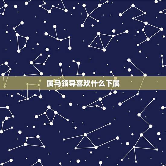 属马领导喜欢什么下属,属马的领导适合的下属 属马领导喜欢什么下属,属马的领导适合的下属