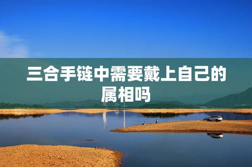 三合手链中需要戴上自己的属相吗,三合手链 三合手链中需要戴上自己的属相吗,三合手链