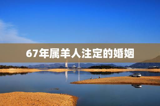 67年属羊人注定的婚姻，1967年属羊男人的感情怎么样