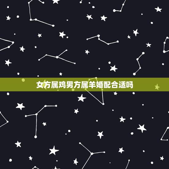 女方属鸡男方属羊婚配合适吗，女属鸡的属相婚配表 属鸡的女和属羊的男配吗